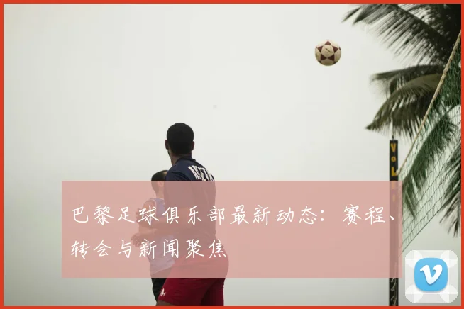 巴黎足球俱乐部最新动态：赛程、转会与新闻聚焦