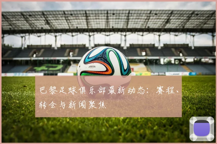 巴黎足球俱乐部最新动态：赛程、转会与新闻聚焦