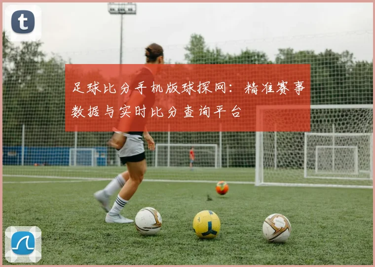 足球比分手机版球探网：精准赛事数据与实时比分查询平台