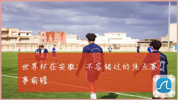 世界杯在安徽：不容错过的焦点赛事前瞻